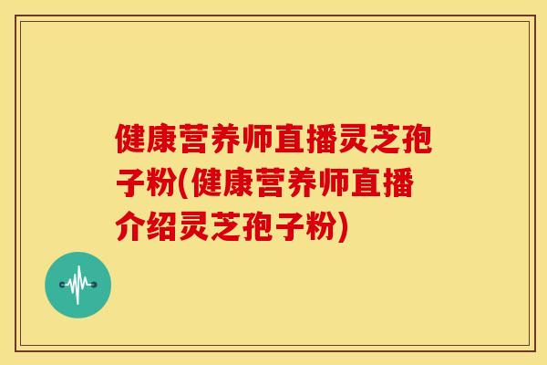 健康营养师直播灵芝孢子粉(健康营养师直播介绍灵芝孢子粉)