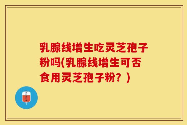乳腺线增生吃灵芝孢子粉吗(乳腺线增生可否食用灵芝孢子粉？)