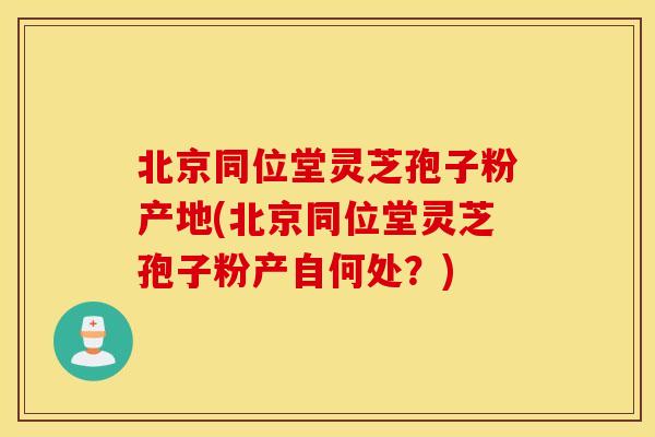 北京同位堂灵芝孢子粉产地(北京同位堂灵芝孢子粉产自何处？)