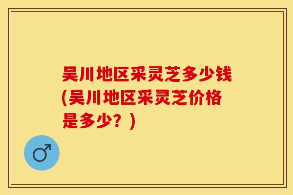 吴川地区采灵芝多少钱(吴川地区采灵芝价格是多少？)