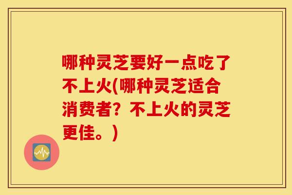 哪种灵芝要好一点吃了不上火(哪种灵芝适合消费者？不上火的灵芝更佳。)