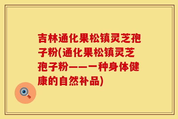 吉林通化果松镇灵芝孢子粉(通化果松镇灵芝孢子粉——一种身体健康的自然补品)