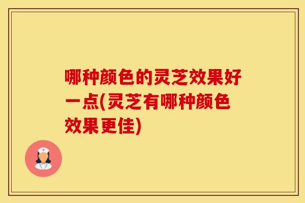 哪种颜色的灵芝效果好一点(灵芝有哪种颜色效果更佳)