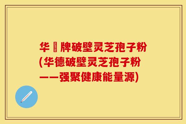 华徳牌破壁灵芝孢子粉(华德破壁灵芝孢子粉——强聚健康能量源)