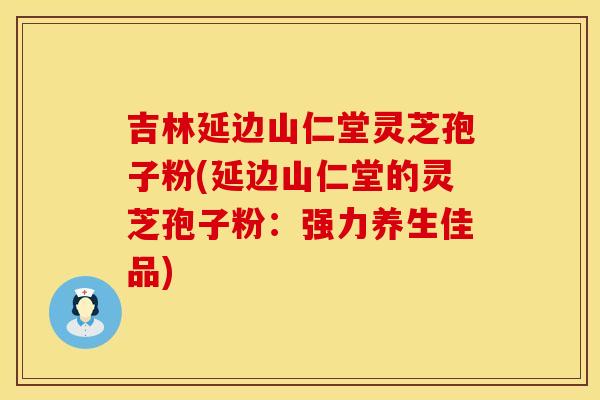 吉林延边山仁堂灵芝孢子粉(延边山仁堂的灵芝孢子粉：强力养生佳品)