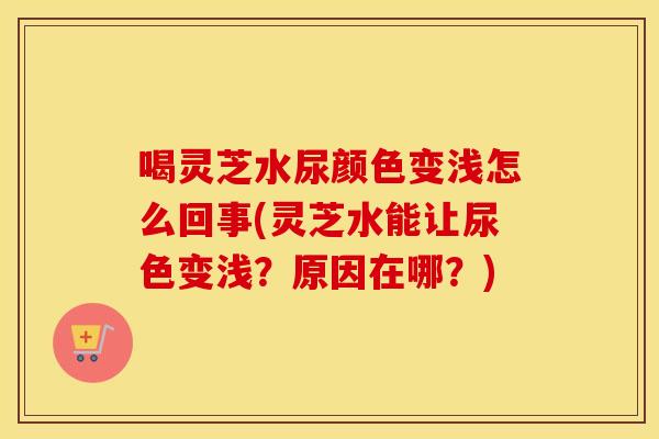 喝灵芝水尿颜色变浅怎么回事(灵芝水能让尿色变浅？原因在哪？)