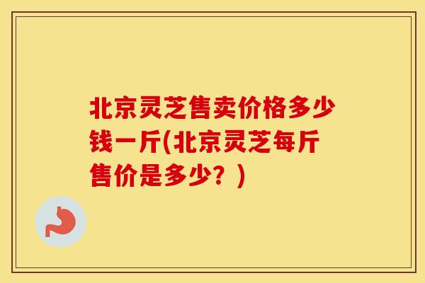 北京灵芝售卖价格多少钱一斤(北京灵芝每斤售价是多少？)