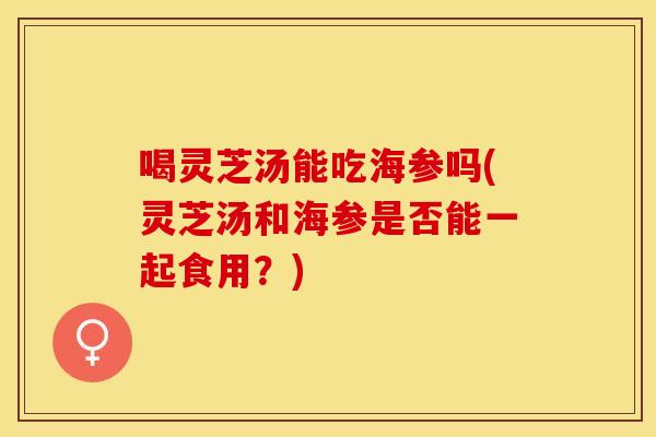 喝灵芝汤能吃海参吗(灵芝汤和海参是否能一起食用？)