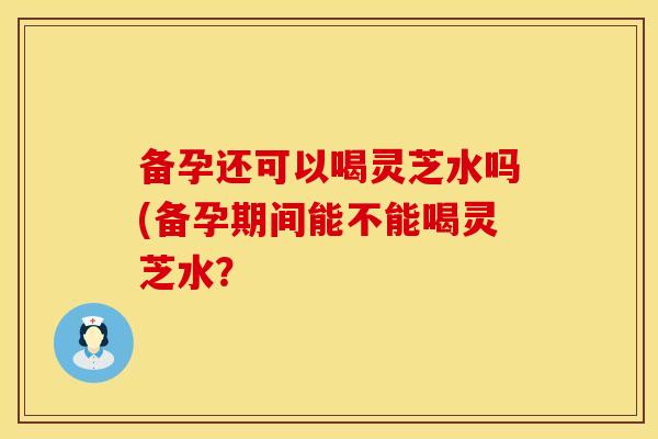 备孕还可以喝灵芝水吗(备孕期间能不能喝灵芝水？