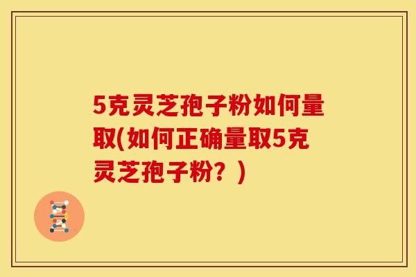 5克灵芝孢子粉如何量取(如何正确量取5克灵芝孢子粉？)