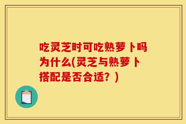 吃灵芝时可吃熟萝卜吗为什么(灵芝与熟萝卜搭配是否合适？)