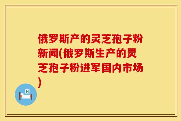 俄罗斯产的灵芝孢子粉新闻(俄罗斯生产的灵芝孢子粉进军国内市场)