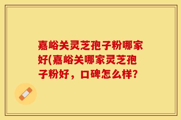 嘉峪关灵芝孢子粉哪家好(嘉峪关哪家灵芝孢子粉好，口碑怎么样？