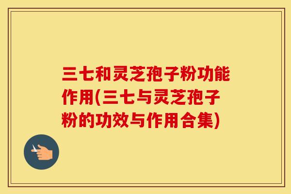 三七和灵芝孢子粉功能作用(三七与灵芝孢子粉的功效与作用合集)