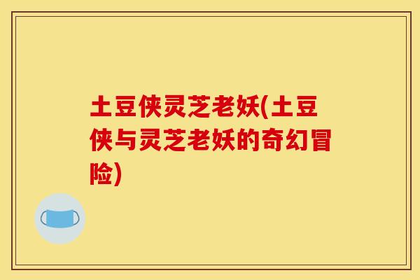 土豆侠灵芝老妖(土豆侠与灵芝老妖的奇幻冒险) 土豆侠灵芝老妖(土豆侠与灵芝老妖的奇幻冒险)