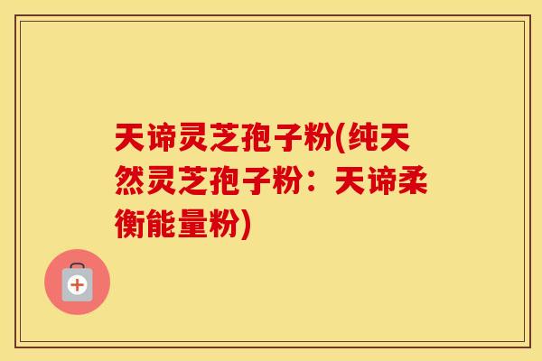 天谛灵芝孢子粉(纯天然灵芝孢子粉：天谛柔衡能量粉)