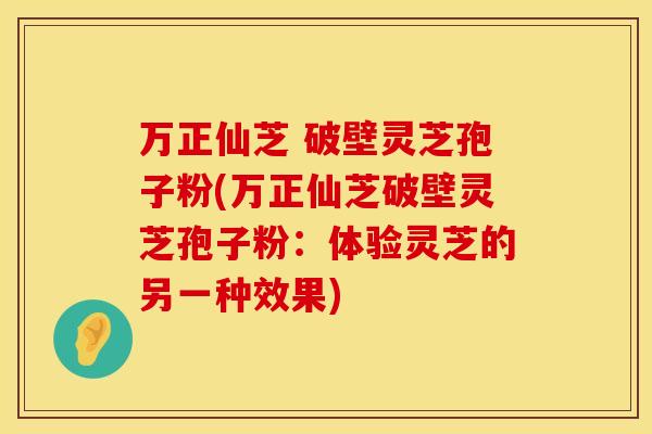 万正仙芝 破壁灵芝孢子粉(万正仙芝破壁灵芝孢子粉：体验灵芝的另一种效果)