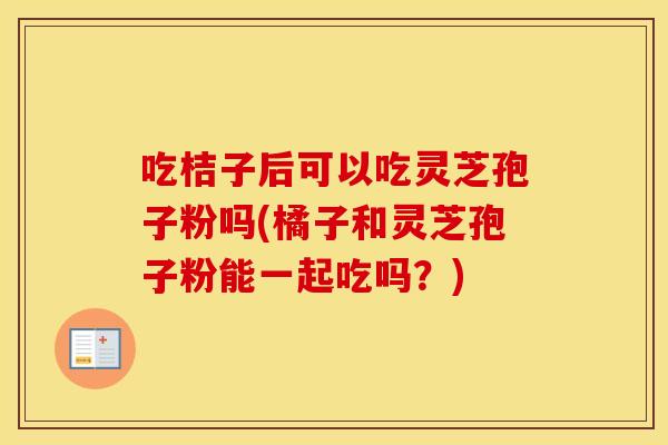 吃桔子后可以吃灵芝孢子粉吗(橘子和灵芝孢子粉能一起吃吗？)