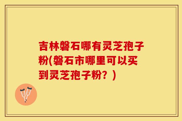 吉林磐石哪有灵芝孢子粉(磐石市哪里可以买到灵芝孢子粉？)