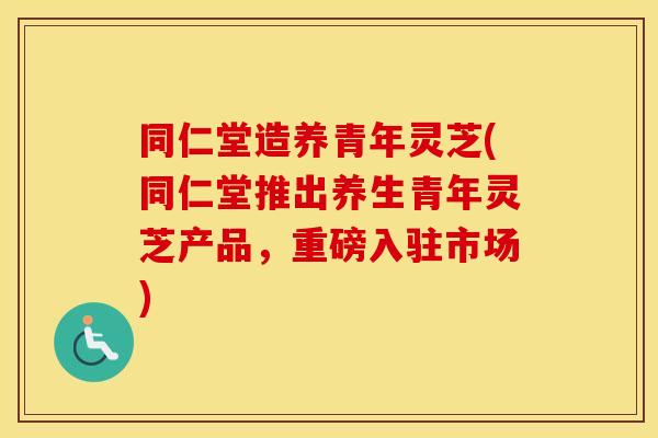 同仁堂造养青年灵芝(同仁堂推出养生青年灵芝产品，重磅入驻市场)