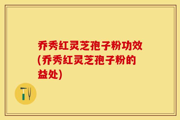 乔秀红灵芝孢子粉功效(乔秀红灵芝孢子粉的益处)