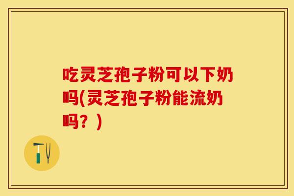 吃灵芝孢子粉可以下奶吗(灵芝孢子粉能流奶吗？)
