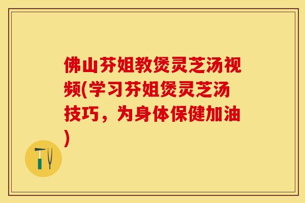 佛山芬姐教煲灵芝汤视频(学习芬姐煲灵芝汤技巧，为身体保健加油)