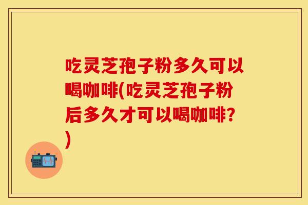 吃灵芝孢子粉多久可以喝咖啡(吃灵芝孢子粉后多久才可以喝咖啡?) 吃灵芝孢子粉多久可以喝咖啡(吃灵芝孢子粉后多久才可以喝咖啡?)
