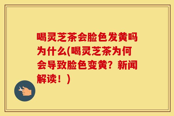 喝灵芝茶会脸色发黄吗为什么(喝灵芝茶为何会导致脸色变黄？新闻解读！)