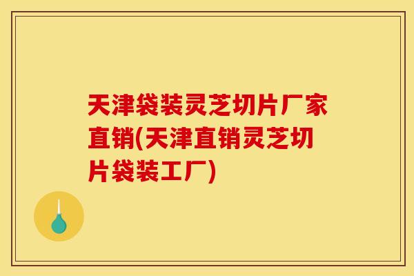 天津袋装灵芝切片厂家直销(天津直销灵芝切片袋装工厂)