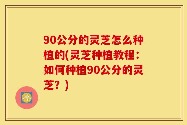 90公分的灵芝怎么种植的(灵芝种植教程：如何种植90公分的灵芝？)