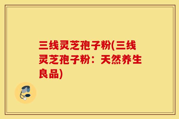 三线灵芝孢子粉(三线灵芝孢子粉：天然养生良品)