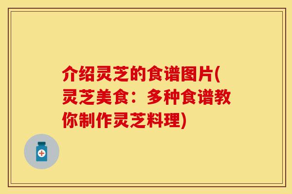 介绍灵芝的食谱图片(灵芝美食：多种食谱教你制作灵芝料理)