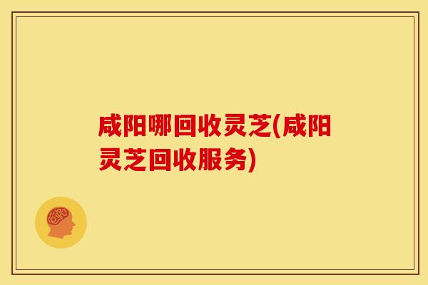 咸阳哪回收灵芝(咸阳灵芝回收服务)