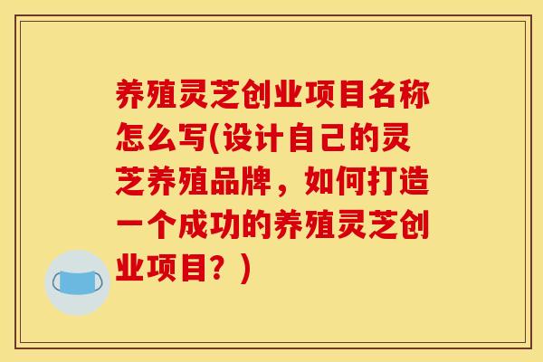 养殖灵芝创业项目名称怎么写(设计自己的灵芝养殖品牌，如何打造一个成功的养殖灵芝创业项目？)
