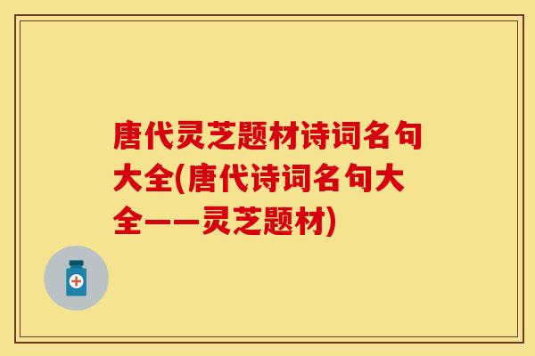 唐代灵芝题材诗词名句大全(唐代诗词名句大全——灵芝题材)