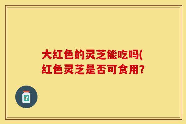 大红色的灵芝能吃吗(红色灵芝是否可食用？