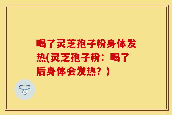 喝了灵芝孢子粉身体发热(灵芝孢子粉：喝了后身体会发热？)