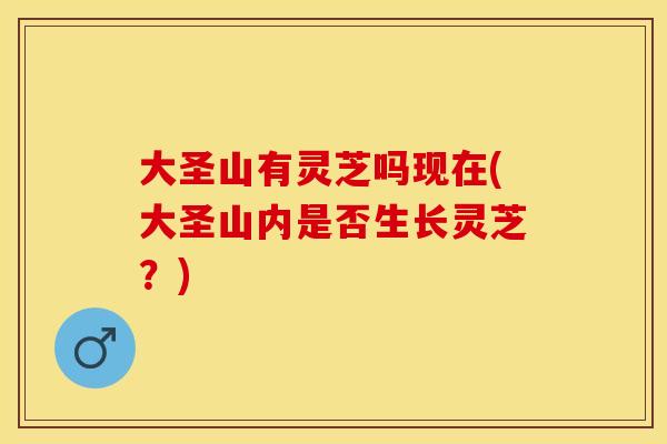 大圣山有灵芝吗现在(大圣山内是否生长灵芝？)