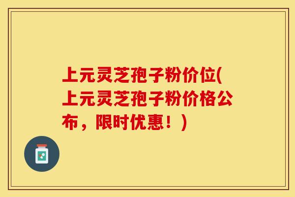 上元灵芝孢子粉价位(上元灵芝孢子粉价格公布，限时优惠！)