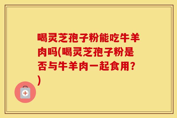 喝灵芝孢子粉能吃牛羊肉吗(喝灵芝孢子粉是否与牛羊肉一起食用？)