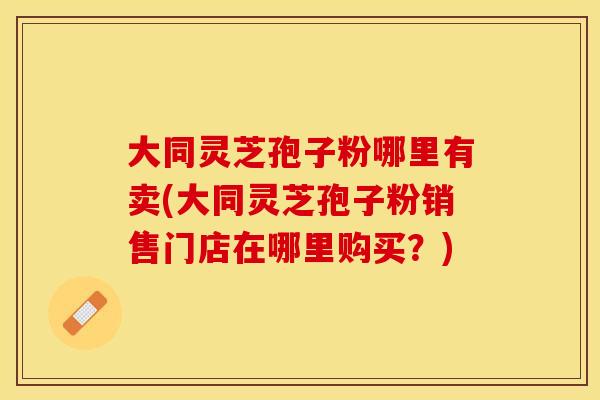大同灵芝孢子粉哪里有卖(大同灵芝孢子粉销售门店在哪里购买？)