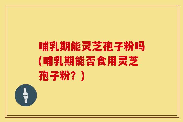 哺乳期能灵芝孢子粉吗(哺乳期能否食用灵芝孢子粉？)