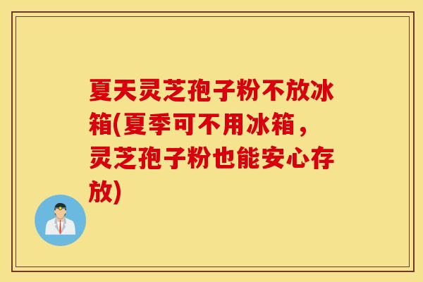 夏天灵芝孢子粉不放冰箱(夏季可不用冰箱，灵芝孢子粉也能安心存放)