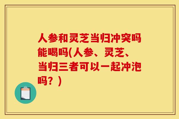 人参和灵芝当归冲突吗能喝吗(人参、灵芝、当归三者可以一起冲泡吗？)
