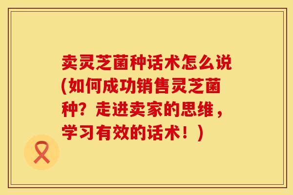 卖灵芝菌种话术怎么说(如何成功销售灵芝菌种？走进卖家的思维，学习有效的话术！)