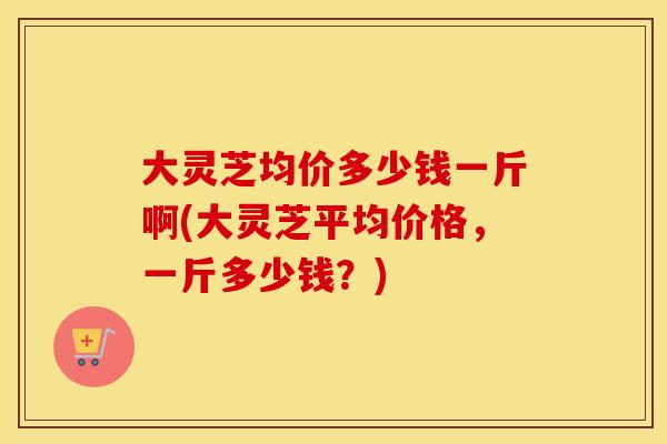大灵芝均价多少钱一斤啊(大灵芝平均价格,一斤多少钱?) 大灵芝均价多少钱一斤啊(大灵芝平均价格,一斤多少钱?)