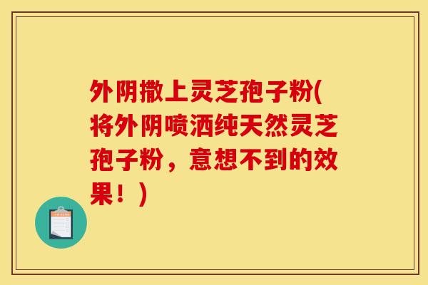 外阴撒上灵芝孢子粉(将外阴喷洒纯天然灵芝孢子粉，意想不到的效果！)
