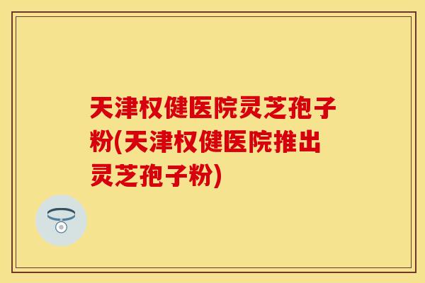 天津权健医院灵芝孢子粉(天津权健医院推出灵芝孢子粉)