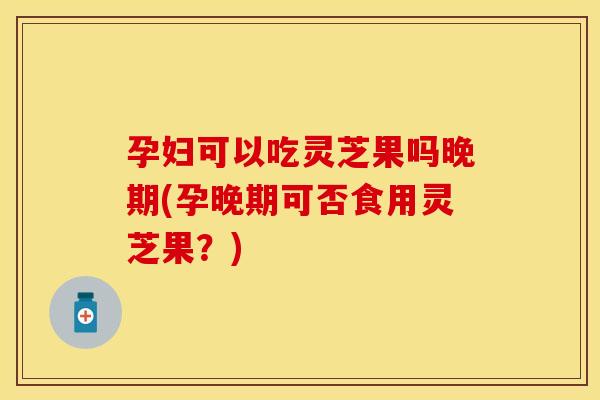 孕妇可以吃灵芝果吗晚期(孕晚期可否食用灵芝果？)